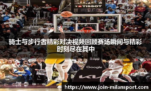骑士与步行者精彩对决视频回顾赛场瞬间与精彩时刻尽在其中
