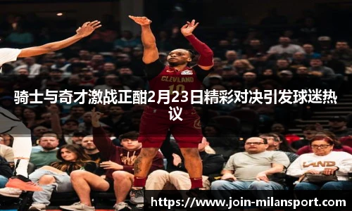 骑士与奇才激战正酣2月23日精彩对决引发球迷热议